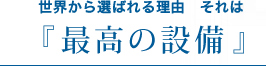 世界から選ばれる理由。それは、『最高の設備』